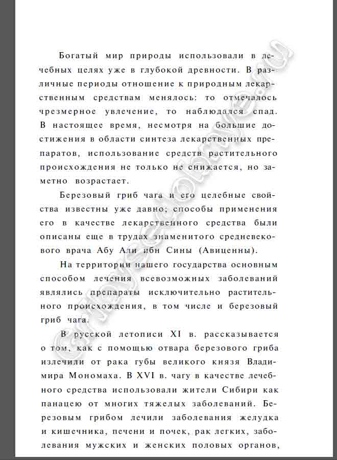 Богатый мир природы использовали в лечебных целях уже в глубокой древности. В различные периоды отношение к природным лекарственным средствам менялось: то отмечалось чрезмерное увлечение, то наблюдался спад. В настоящее время, несмотря на большие достижения в области синтеза лекарственных препаратов, использование средств растительного происхождения не только не снижается, но заметно возрастает. Березовый гриб чага и его целебные свойства известны уже давно; способы применения его в качестве лекарственного средства были описаны еще в трудах знаменитого средневекового врача Абу Али ибн Сины (Авиценны). На территории нашего государства основным способом лечения всевозможных заболеваний являлись препараты исключительно растительного происхождения, в том числе и березовый гриб чага. В русской летописи XI в. рассказывается о том, как с помощью отвара березового гриба излечили от рака губы великого князя Владимира Мономаха. В XVI в. чагу в качестве лечебного средства использовали жители Сибири как панацею от многих тяжелых заболеваний. Березовым грибом лечили заболевания желудка и кишечника, печени и почек, рак легких, заболевания мужских и женских половых органов,