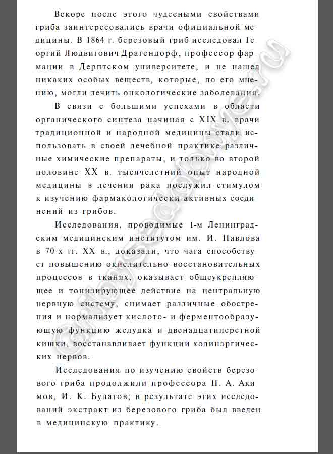 Вскоре после этого чудесными свойствами гриба заинтересовались врачи официальной медицины. В 1864 г. березовый гриб исследовал Георгий Людвигович Драгендорф, профессор фармации в Дерптском университете, и не нашел никаких особых веществ, которые, по его мнению, могли лечить онкологические заболевания. В связи с большими успехами в области органического синтеза начиная с XIX в. врачи традиционной и народной медицины стали использовать в своей лечебной практике различные химические препараты, и только во второй половине XX в. тысячелетний опыт народной медицины в лечении рака послужил стимулом к изучению фармакологически активных соединений из грибов. Исследования, проводимые 1-м Ленинградским медицинским институтом им. И. Павлова в 70-х гг. XX в., доказали, что чага способствует повышению окислительно-восстановительных процессов в тканях, оказывает общеукрепляющее и тонизирующее действие на центральную нервную систему, снимает различные обострения и нормализует кислото- и ферментообразующую функцию желудка и двенадцатиперстной кишки, восстанавливает функции холинэргических нервов. Исследования по изучению свойств березового гриба продолжили профессора П. А. Акимов, И. К. Булатов; в результате этих исследований экстракт из березового гриба был введен в медицинскую практику.
