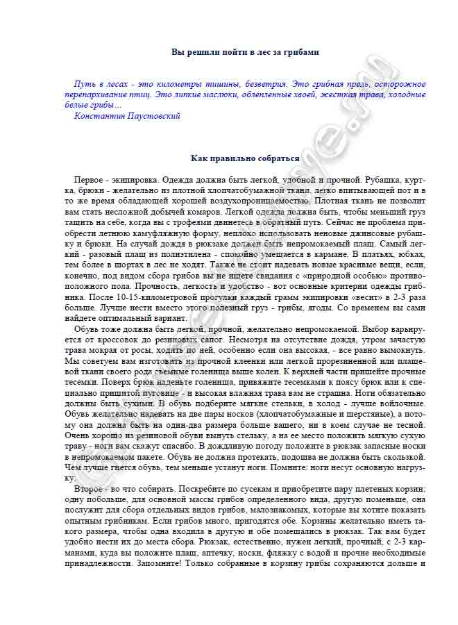 Как правильно собраться Первое - экипировка. Одежда должна быть легкой, удобной и прочной. Рубашка, курт- ка, брюки - желательно из плотной хлопчатобумажной ткани, легко впитывающей пот и в то же время обладающей хорошей воздухопроницаемостью. Плотная ткань не позволит вам стать несложной добычей комаров. Легкой одежда должна быть, чтобы меньший груз тащить на себе, когда вы с трофеями двинетесь в обратный путь. Сейчас не проблема при- обрести летнюю камуфляжную форму, неплохо использовать неновые джинсовые рубаш- ку и брюки. На случай дождя в рюкзаке должен быть непромокаемый плащ. Самый лег- кий - разовый плащ из полиэтилена - спокойно умещается в кармане. В платьях, юбках, тем более в шортах в лес не ходят. Также не стоит надевать новые красивые вещи, если, конечно, под видом сбора грибов вы не ищете свидания с «природной особью» противо- положного пола. Прочность, легкость и удобство - вот основные критерии одежды гриб- ника. После 10-15-километровой прогулки каждый грамм экипировки «весит» в 2-3 раза больше. Лучше нести вместо этого полезный груз - грибы, ягоды. Со временем вы сами найдете оптимальный вариант. Обувь тоже должна быть легкой, прочной, желательно непромокаемой. Выбор варьиру- ется от кроссовок до резиновых сапог. Несмотря на отсутствие дождя, утром зачастую трава мокрая от росы, ходить по ней, особенно если она высокая, - все равно вымокнуть. Мы советуем вам изготовить из прочной клеенки или легкой прорезиненной или плаще- вой ткани своего рода съемные голенища выше колен. К верхней части пришейте прочные тесемки. Поверх брюк наденьте голенища, привяжите тесемками к поясу брюк или к спе- циально пришитой пуговице - и высокая влажная трава вам не страшна. Ноги обязательно должны быть сухими. В обувь подберите мягкие стельки, в холод - лучше войлочные. Обувь желательно надевать на две пары носков (хлопчатобумажные и шерстяные), а пото- му она должна быть на один-два размера больше вашего, ни в коем случае не тесной. Очень хорошо из резиновой обуви вынуть стельку, а на ее место положить мягкую сухую траву - ноги вам скажут спасибо. В дождливую погоду положите в рюкзак запасные носки в непромокаемом пакете. Обувь не должна протекать, подошва не должна быть скользкой. Чем лучше гнется обувь, тем меньше устанут ноги. Помните: ноги несут основную нагруз- ку. Второе - во что собирать. Поскребите по сусекам и приобретите пару плетеных корзин: одну побольше, для основной массы грибов определенного вида, другую поменьше, она послужит для сбора отдельных видов грибов, малознакомых, которые вы хотите показать опытным грибникам. Если грибов много, пригодятся обе. Корзины желательно иметь та- кого размера, чтобы одна входила в другую и обе помещались в рюкзак. Так вам будет удобно нести их до места сбора. Рюкзак, естественно, нужен легкий, прочный, с 2-3 кар- манами, куда вы положите плащ, аптечку, носки, фляжку с водой и прочие необходимые принадлежности. Запомните! Только собранные в корзину грибы сохраняются дольше и