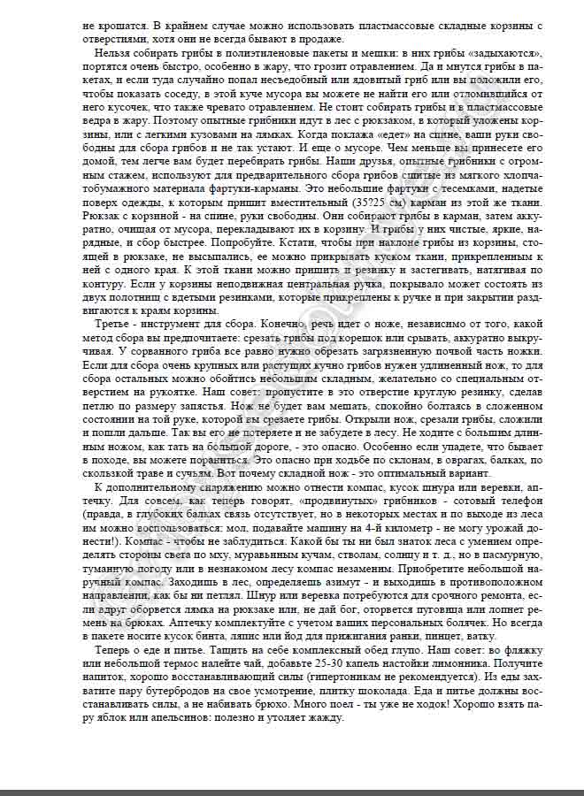 Нельзя собирать грибы в полиэтиленовые пакеты и мешки: в них грибы «задыхаются», портятся очень быстро, особенно в жару, что грозит отравлением. Да и мнутся грибы в па- кетах, и если туда случайно попал несъедобный или ядовитый гриб или вы положили его, чтобы показать соседу, в этой куче мусора вы можете не найти его или отломившийся от него кусочек, что также чревато отравлением. Не стоит собирать грибы и в пластмассовые ведра в жару. Поэтому опытные грибники идут в лес с рюкзаком, в который уложены кор- зины, или с легкими кузовами на лямках. Когда поклажа «едет» на спине, ваши руки сво- бодны для сбора грибов и не так устают. И еще о мусоре. Чем меньше вы принесете его домой, тем легче вам будет перебирать грибы. Наши друзья, опытные грибники с огром- ным стажем, используют для предварительного сбора грибов сшитые из мягкого хлопча- тобумажного материала фартуки-карманы. Это небольшие фартуки с тесемками, надетые поверх одежды, к которым пришит вместительный (35?25 см) карман из этой же ткани. Рюкзак с корзиной - на спине, руки свободны. Они собирают грибы в карман, затем акку- ратно, очищая от мусора, перекладывают их в корзину. И грибы у них чистые, яркие, на- рядные, и сбор быстрее. Попробуйте. Кстати, чтобы при наклоне грибы из корзины, сто- ящей в рюкзаке, не высыпались, ее можно прикрывать куском ткани, прикрепленным к ней с одного края. К этой ткани можно пришить и резинку и застегивать, натягивая по контуру. Если у корзины неподвижная центральная ручка, покрывало может состоять из двух полотнищ с вдетыми резинками, которые прикреплены к ручке и при закрытии разд- вигаются к краям корзины. Третье - инструмент для сбора. Конечно, речь идет о ноже, независимо от того, какой метод сбора вы предпочитаете: срезать грибы под корешок или срывать, аккуратно выкру- чивая. У сорванного гриба все равно нужно обрезать загрязненную почвой часть ножки. Если для сбора очень крупных или растущих кучно грибов нужен удлиненный нож, то для сбора остальных можно обойтись небольшим складным, желательно со специальным от- верстием на рукоятке. Наш совет: пропустите в это отверстие круглую резинку, сделав петлю по размеру запястья. Нож не будет вам мешать, спокойно болтаясь в сложенном состоянии на той руке, которой вы срезаете грибы. Открыли нож, срезали грибы, сложили и пошли дальше. Так вы его не потеряете и не забудете в лесу. Не ходите с большим длин- ным ножом, как тать на большой дороге, - это опасно. Особенно если упадете, что бывает в походе, вы можете пораниться. Это опасно при ходьбе по склонам, в оврагах, балках, по скользкой траве и сучьям. Вот почему складной нож - это оптимальный вариант. К дополнительному снаряжению можно отнести компас, кусок шнура или веревки, ап- течку. Для совсем, как теперь говорят, «продвинутых» грибников - сотовый телефон (правда, в глубоких балках связь отсутствует, но в некоторых местах и по выходе из леса им можно воспользоваться: мол, подавайте машину на 4-й километр - не могу урожай до- нести!). Компас - чтобы не заблудиться. Какой бы ты ни был знаток леса с умением опре- делять стороны света по мху, муравьиным кучам, стволам, солнцу и т. д., но в пасмурную, туманную погоду или в незнакомом лесу компас незаменим. Приобретите небольшой на- ручный компас. Заходишь в лес, определяешь азимут - и выходишь в противоположном направлении, как бы ни петлял. Шнур или веревка потребуются для срочного ремонта, ес- ли вдруг оборвется лямка на рюкзаке или, не дай бог, оторвется пуговица или лопнет ре- мень на брюках. Аптечку комплектуйте с учетом ваших персональных болячек. Но всегда в пакете носите кусок бинта, ляпис или йод для прижигания ранки, пинцет, ватку. Теперь о еде и питье. Тащить на себе комплексный обед глупо. Наш совет: во фляжку или небольшой термос налейте чай, добавьте 25-30 капель настойки лимонника. Получите напиток, хорошо восстанавливающий силы (гипертоникам не рекомендуется). Из еды зах- ватите пару бутербродов на свое усмотрение, плитку шоколада.