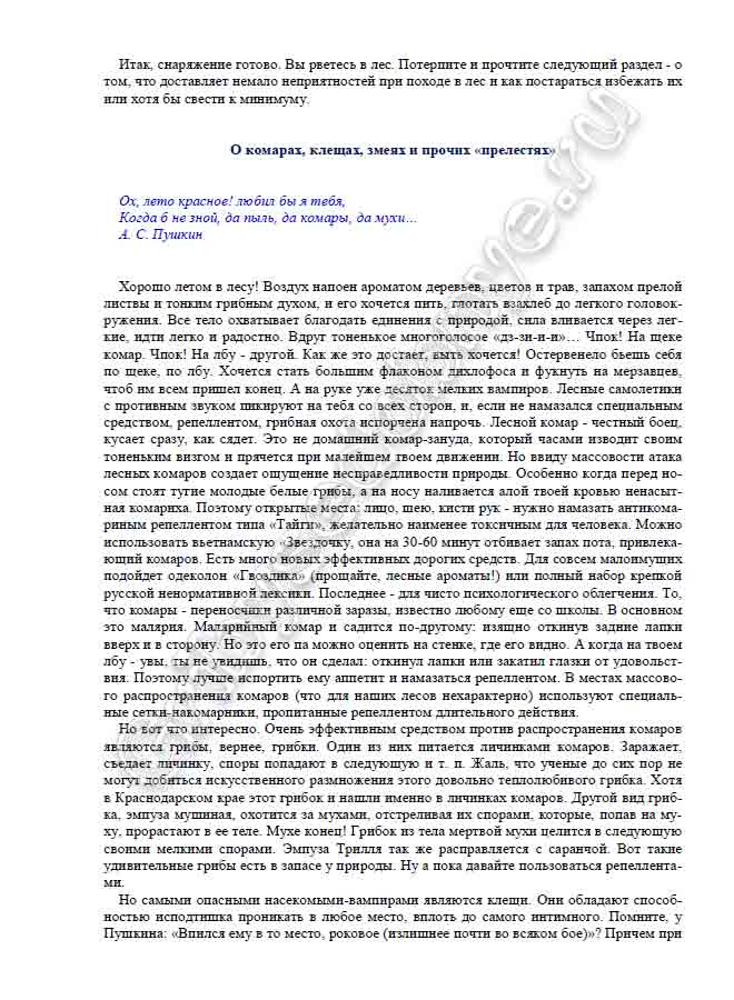 Хорошо летом в лесу! Воздух напоен ароматом деревьев, цветов и трав, запахом прелой листвы и тонким грибным духом, и его хочется пить, глотать взахлеб до легкого головок- ружения. Все тело охватывает благодать единения с природой, сила вливается через лег- кие, идти легко и радостно. Вдруг тоненькое многоголосое «дз-зи-и-и»… Чпок! На щеке комар. Чпок! На лбу - другой. Как же это достает, выть хочется! Остервенело бьешь себя по щеке, по лбу. Хочется стать большим флаконом дихлофоса и фукнуть на мерзавцев, чтоб им всем пришел конец. А на руке уже десяток мелких вампиров. Лесные самолетики с противным звуком пикируют на тебя со всех сторон, и, если не намазался специальным средством, репеллентом, грибная охота испорчена напрочь. Лесной комар - честный боец, кусает сразу, как сядет. Это не домашний комар-зануда, который часами изводит своим тоненьким визгом и прячется при малейшем твоем движении. Но ввиду массовости атака лесных комаров создает ощущение несправедливости природы. Особенно когда перед но- сом стоят тугие молодые белые грибы, а на носу наливается алой твоей кровью ненасыт- ная комариха. Поэтому открытые места: лицо, шею, кисти рук - нужно намазать антикома- риным репеллентом типа «Тайги», желательно наименее токсичным для человека. Можно использовать вьетнамскую «Звездочку, она на 30-60 минут отбивает запах пота, привлека- ющий комаров. Есть много новых эффективных дорогих средств. Для совсем малоимущих подойдет одеколон «Гвоздика» (прощайте, лесные ароматы!) или полный набор крепкой русской ненормативной лексики. Последнее - для чисто психологического облегчения. То, что комары - переносчики различной заразы, известно любому еще со школы. В основном это малярия. Малярийный комар и садится по-другому: изящно откинув задние лапки вверх и в сторону. Но это его па можно оценить на стенке, где его видно. А когда на твоем лбу - увы, ты не увидишь, что он сделал: откинул лапки или закатил глазки от удовольст- вия. Поэтому лучше испортить ему аппетит и намазаться репеллентом. В местах массово- го распространения комаров (что для наших лесов нехарактерно) используют специаль- ные сетки-накомарники, пропитанные репеллентом длительного действия. Но вот что интересно. Очень эффективным средством против распространения комаров являются грибы, вернее, грибки. Один из них питается личинками комаров. Заражает, съедает личинку, споры попадают в следующую и т. п. Жаль, что ученые до сих пор не могут добиться искусственного размножения этого довольно теплолюбивого грибка. Хотя в Краснодарском крае этот грибок и нашли именно в личинках комаров. Другой вид гриб- ка, эмпуза мушиная, охотится за мухами, отстреливая их спорами, которые, попав на му- ху, прорастают в ее теле. Мухе конец! Грибок из тела мертвой мухи целится в следующую своими мелкими спорами. Эмпуза Трилля так же расправляется с саранчой. Вот такие удивительные грибы есть в запасе у природы. Ну а пока давайте пользоваться репеллента- ми. Но самыми опасными насекомыми-вампирами являются клещи. Они обладают способ- ностью исподтишка проникать в любое место, вплоть до самого интимного. Помните