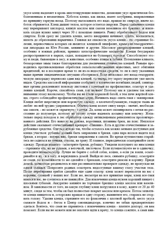 анестезирующие вещества, делающие укус практически без- болезненным и незаметным. Хоботок клеща, как пилка, имеет зазубрины, направленные по принципу гарпуна назад. Поэтому вытаскивать его надо, вращая по спирали, иначе хо- боток обрывается. Клещ дышит телом, которое остается снаружи. Перед удалением клеща ему перекрывают кислород, капнув маслом или смазав вазелином его брюшко, и извле- кать злодея нужно минут через 30 с помощью пинцета. Ранку обрабатывают йодом или спиртом. Если сразу не удалить клеща, место внедрения начинает зудеть, воспаляться, вплоть до образования нарывчика. Главная же опасность укуса клеща - это страшные бо- лезни, переносчиком которых он является: клещевой энцефалит, крымская геморрагичес- кая лихорадка на Юге России, менингит и другие. Массовое распространение клещей, особенно в южных районах, приняло катастрофические масштабы. Клещи безудержно распространяются в парках, садах, попадаются на бульварах городов. Способствуют это- му и люди, бывающие в лесу, и животные, особенно птицы и собаки. Потепление климата, безморозные зимы также благоприятны для увеличения количества клещей. Раньше про- водились противоклещевые обработки сельскохозяйственных животных, мест обитания вредителей, но в последнее время то ли из-за недостатка средств, то ли в силу указанных выше причин эпидемическая ситуация обострилась. Если несколько лет назад геморраги- ческую лихорадку переносил один вид клещей, то теперь эту заразу переносит уже шесть видов. Средства массовой информации сообщают о количестве погибших людей, санитар- ные органы расклеивают повсюду листовки с советами по профилактике, осмотру и уда- лению клещей. Короче, спасайтесь сами, как можете! Поэтому мы и уделяем так много внимания этому насекомому. Чтобы вы не стали кормовой базой, а тем паче жертвой кле- ща, строго соблюдайте профилактические меры. Начинать надо опять-таки с экипировки. Клещи любят шерстяную или ворсистую одежду, а хлопчатобумажную, гладкую ткань не любят: на ней трудно удерживаться. Обычно клещ ползет снизу вверх - значит, необходи- мы сапоги, - но может и «прыгнуть» с ветки. Да, клещ может спланировать с ветки на рас- стояние до полуметра, поэтому на голову лучше надевать косынку или кепочку. Жела- тельно перед походом в лес обработать одежду антиклещевым репеллентом пролонгиро- ванного действия. Его наносят на рукава, воротники, штанины брюк, на пояс. Неплохое действие оказывает отечественный препарат «Пикник». Есть и другие отечественные и за- рубежные средства. Одеться нужно так, чтобы осталось как можно меньше доступных для клеща участков: рубашка должна быть заправлена в брюки, одна пара носков надета под брюки, а вторая - поверх них, брюки заправлены в сапоги. Во время путешествия старай- тесь не садиться на пеньки, стволы, на траву. И главное, периодически осматривайте свою одежду. Прошли немного - осмотрите брюки, рубашку. Увидели ползущего по ним клеща - стряхните его, но не руками, а веточкой, листочком. Если путешествуете не в одиночку, проводите взаимоосмотр. Лучше не берите с собой собак, кошек, а если уж взяли, осмат- ривайте и их - и в лесу, и вернувшись домой. Выйдя из леса, снимите рубашку, осмотрите ее сзади, по возможности то же сделайте с брюками, осмотрите рюкзак и корзину. Придя домой, полностью разденьтесь и еще раз внимательно проверьте одежду, не пропуская ни одной складки. Попросите родных осмотреть недоступные вашему глазу участки тела. После перебирания грибов сделайте еще один осмотр: клещ может переползти на вас с корзины, стоящей у ваших ног. Если же, несмотря на все принятые меры, клещ все-таки впился в вас, не суетитесь и не паникуйте. Для извлечения клеща нужен хороший пинцет с плоскими губками. Аккуратно капните на торчащее брюшко клеща маслом или вазели- ном. В зависимости от того, на какую глубину клещ погрузился в кожу, ждите от 20 до 40 минут, следя за тем, чтобы он был полностью покрыт маслом или кремом.